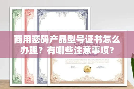 全国商用密码产品型号证书怎么办理?有哪些注意事项?