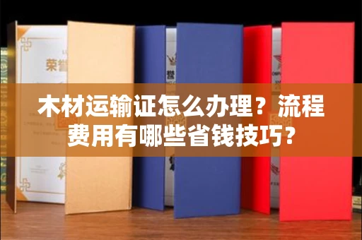 全国木材运输证怎么办理?流程费用有哪些省钱技巧?